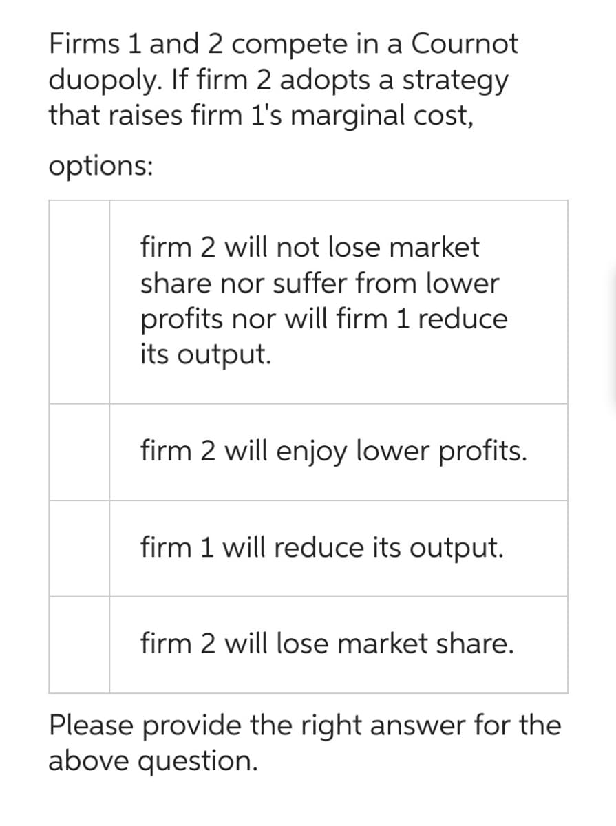 Firms 1 and 2 compete in a Cournot
duopoly. If firm 2 adopts a strategy
that raises firm 1's marginal cost,
options:
firm 2 will not lose market
share nor suffer from lower
profits nor will firm 1 reduce
its output.
firm 2 will enjoy lower profits.
firm 1 will reduce its output.
firm 2 will lose market share.
Please provide the right answer for the
above question.