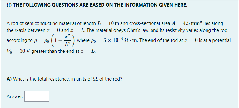 (!) THE FOLLOWING QUESTIONS ARE BASED ON THE INFORMATION GIVEN HERE.
A rod of semiconducting material of length L = 10 m and cross-sectional area A = 4.5 mm? lies along
the x-axis between æ = 0 and a = L. The material obeys Ohm's law, and its resistivity varies along the rod
according to p = Po ( 1
where po = 5 x 10 4 N - m. The end of the rod at a = 0 is at a potential
L2
Vo = 30 V greater than the end at x = L.
A) What is the total resistance, in units of N, of the rod?
Answer:
