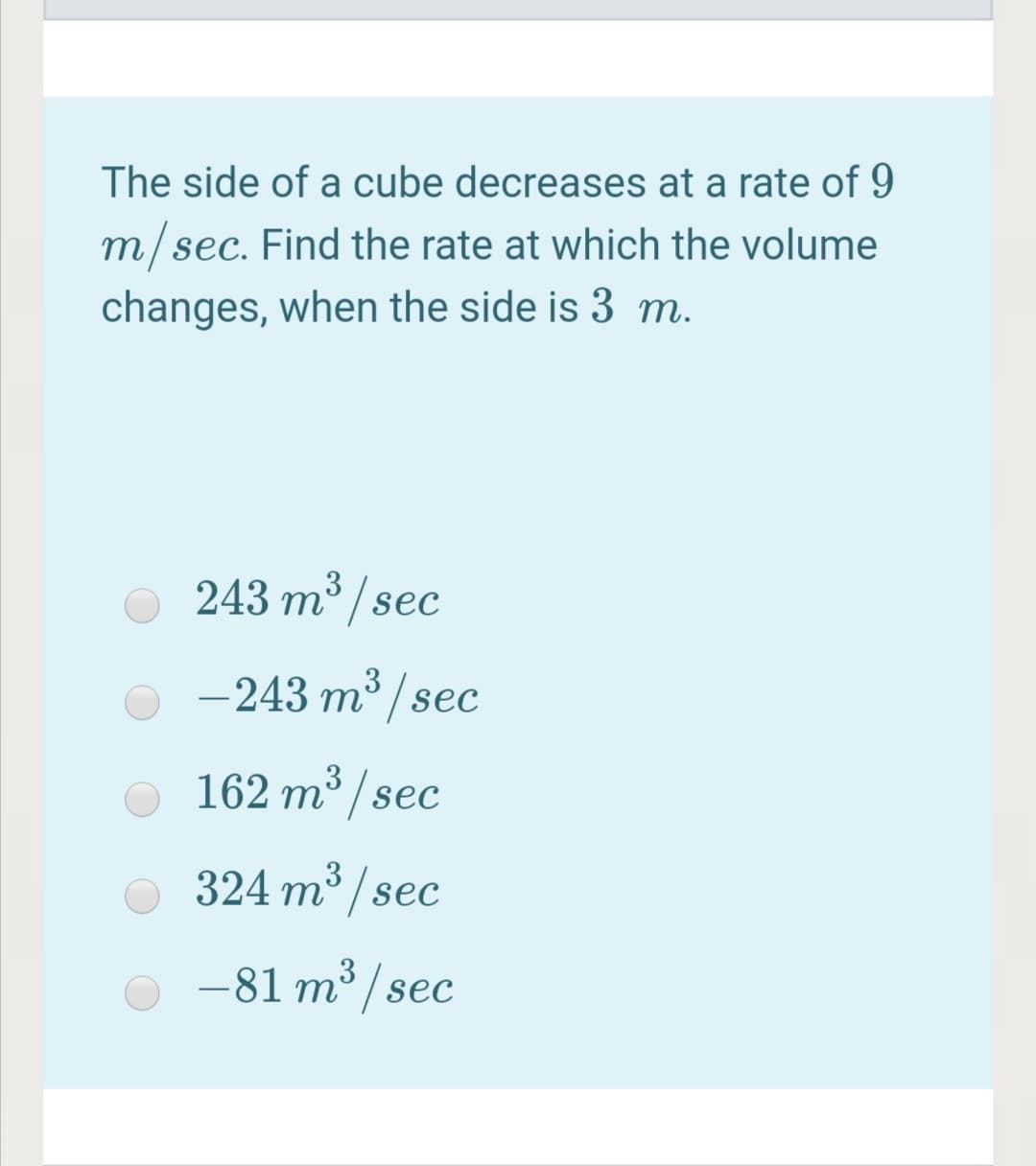 The side of a cube decreases at a rate of 9
m/sec. Find the rate at which the volume
changes, when the side is 3 m.
3
243 m /sec
-243 m³ / sec
162 m³ / sec
3
324 m / sec
-81 m³ / sec
