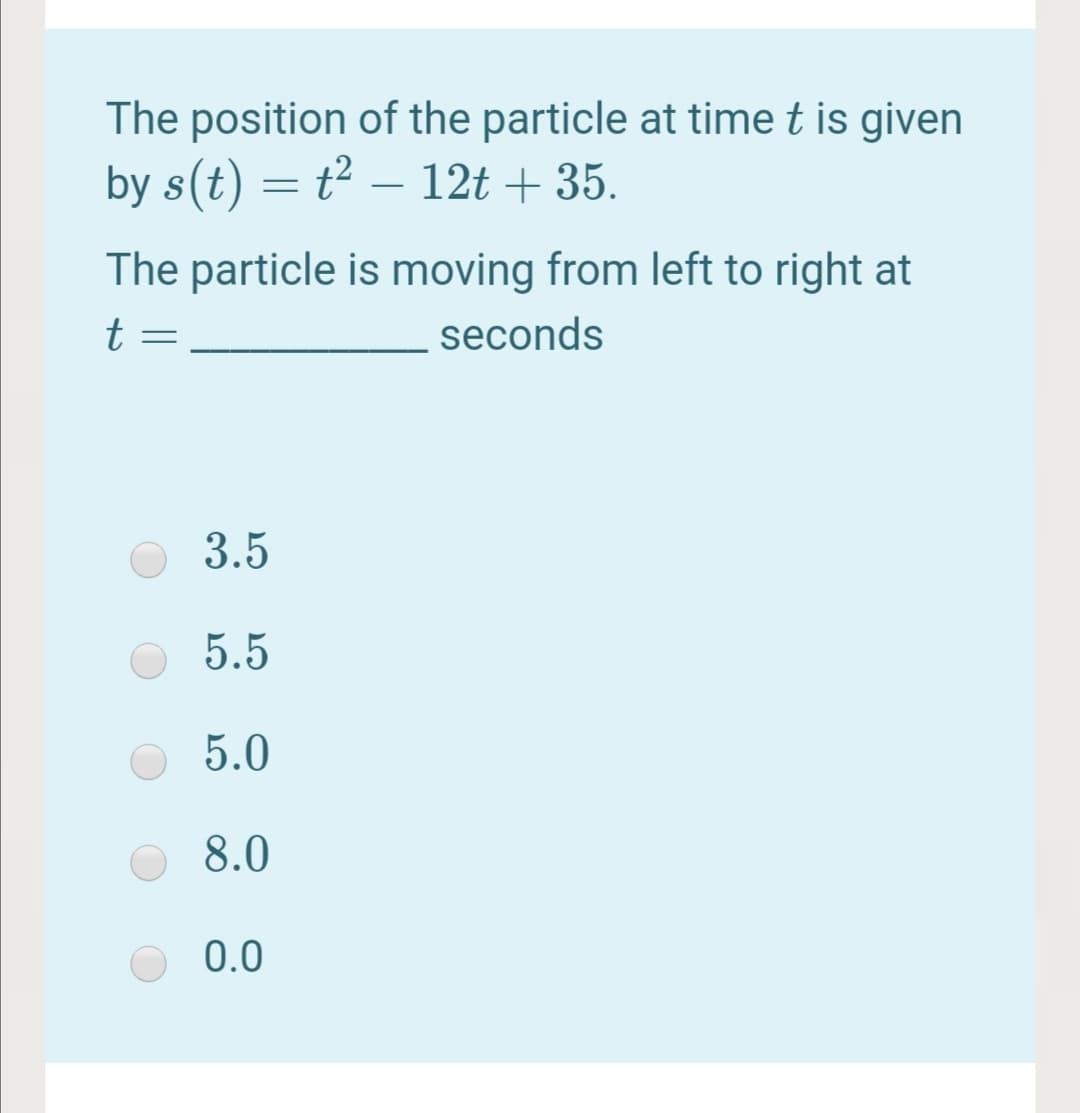 The position of the particle at time t is given
by s(t) = t² – 12t + 35.
The particle is moving from left to right at
t
seconds
3.5
5.5
5.0
8.0
0.0
