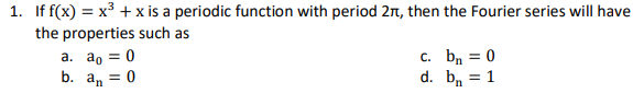 1. If f(x) = x³ + x is a periodic function with period 2π, then the Fourier series will have
the properties such as
c. bn = 0
a. ao = 0
b. an = 0
d.
b = 1