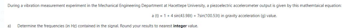 During a vibration measurement experiment in the Mechanical Engineering Department at Hacettepe University, a piezoelectric accelerometer output is given by this mathemtaical equation:
a (t) = 1 + 4 sin(43.98t) + 7sin(100.53t) in gravity acceleration (g) value.
a)
Determine the frequencies (in Hz) contained in the signal. Round your results to nearest integer value.
