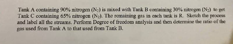 Tank A containing 90% nitrogen (N2) is mixed with Tank B containing 30% nitrogen (N2) to get
Tank C containing 65% nitrogen (N2). The remaining gas in each tank is R. Sketch the process
and label all the streams. Perform Degree of freedom analysis and then determine the ratio of the
gas used from Tank A to that used from Tank B.
