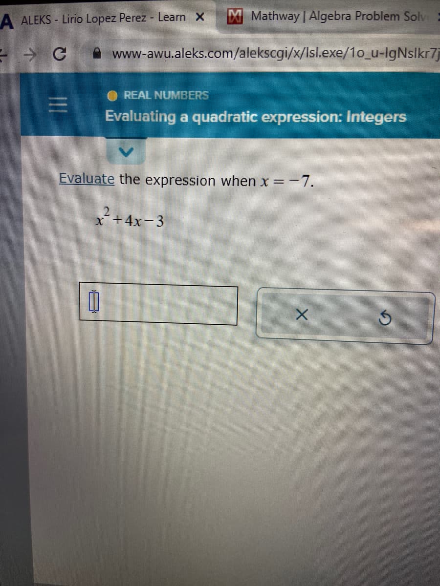 A ALEKS- Lirio Lopez Perez - Learn X
- - c
Mathway | Algebra Problem Solve =
www-awu.aleks.com/alekscgi/x/lsl.exe/1o_u-lgNslkr7j
REAL NUMBERS
Evaluating a quadratic expression: Integers
Evaluate the expression when x = -7.
x²+4x-3
X