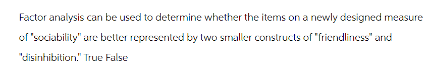 Factor analysis can be used to determine whether the items on a newly designed measure
of "sociability" are better represented by two smaller constructs of "friendliness" and
"disinhibition." True False