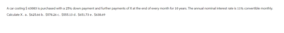 A car costing $ 63083 is purchased with a 25% down payment and further payments of X at the end of every month for 10 years. The annual nominal interest rate is 11% convertible monthly.
Calculate X. a. $625.66 b. $578.26 c. $555.13 d. $651.73 e. $638.69
