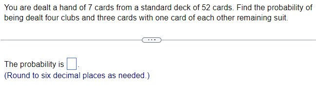 You are dealt a hand of 7 cards from a standard deck of 52 cards. Find the probability of
being dealt four clubs and three cards with one card of each other remaining suit.
The probability is
(Round to six decimal places as needed.)