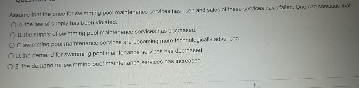 Assume that the price for swimming pool maintenance services has risen and sales of these services have fallen. One can conclude that
O A. the law of supply has been violated.
B. the supply of swimming pool maintenance services has decreased.
O C. swimming pool maintenance services are becoming more technologically advanced.
O D. the demand for swimming pool maintenance services has decreased.
O E. the demand for swimming pool maintenance services has increased.