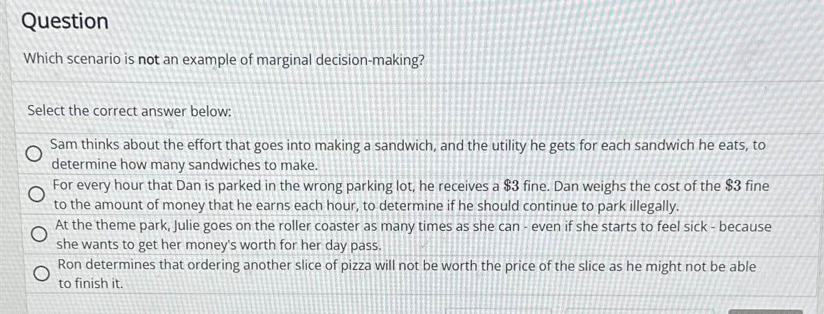 Question
Which scenario is not an example of marginal decision-making?
Select the correct answer below:
O
Sam thinks about the effort that goes into making a sandwich, and the utility he gets for each sandwich he eats, to
determine how many sandwiches to make.
O
For every hour that Dan is parked in the wrong parking lot, he receives a $3 fine. Dan weighs the cost of the $3 fine
to the amount of money that he earns each hour, to determine if he should continue to park illegally.
O
At the theme park, Julie goes on the roller coaster as many times as she can - even if she starts to feel sick - because
she wants to get her money's worth for her day pass.
O
Ron determines that ordering another slice of pizza will not be worth the price of the slice as he might not be able
to finish it.