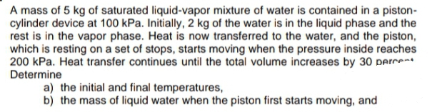 A mass of 5 kg of saturated liquid-vapor mixture of water is contained in a piston-
cylinder device at 100 kPa. Initially, 2 kg of the water is in the liquid phase and the
rest is in the vapor phase. Heat is now transferred to the water, and the piston,
which is resting on a set of stops, starts moving when the pressure inside reaches
200 kPa. Heat transfer continues until the total volume increases by 30 perce-t
Determine
a) the initial and final temperatures,
b) the mass of liquid water when the piston first starts moving, and
