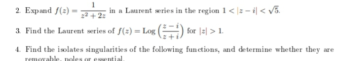 2. Expand f(z) =
1
in a Laurent series in the region 1 < |z – i| < v5.
z² + 2z
3. Find the Laurent series of f(z) = Log |
for |2| > 1.
4. Find the isolates singularities of the following fun ctions, and determine whether they are
removable, poles or essential.
