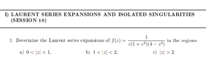 I) LAURENT SERIES EXPANSIONS AND ISOLATED SINGULARITIES
(SESSION 10)
1. Determine the Laurent series expansions of f(z) =
in the regions:
z(1+z²)(4 – 2²)
c) |리 > 2.
a) 0 < |z| < 1,
b) 1< |z| < 2,
