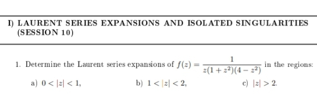 I) LAURENT SERIES EXPANSIONS AND ISOLATED SINGULARITIES
(SESSION 10)
1. Determine the Laurent series expansions of f(z) =
in the regions:
z(1+2²)(4 – 2²)
c) |z| > 2.
a) 0 < |z| < 1,
b) 1< |z| < 2,
