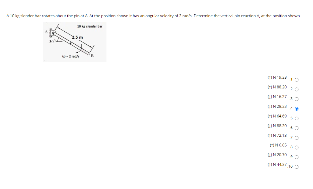 A 10 kg slender bar rotates about the pin at A. At the position shown it has an angular velocity of 2 rad/s. Determine the vertical pin reaction A, at the position shown
10 kg slender bar
2.5 m
w- 2 rad/s
B
(1) N 19.33
.1 0
(1) N 88.20
.2 O
(1) N 16.27
.3 O
(1) N 28.33
4 0
(1) N 64.69
.5 O
(4) N 88.20
.6 O
(1) N 72.13 7 O
(1) N 6.65
.8 O
(1) N 20.70
.9 O
(1) N 44.37 .10 O
