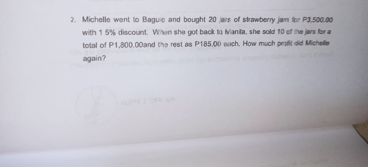 2. Michelle went to Baguio and bought 20 jars of strawberry jam for P3,500.00
with 1 5% discount. When she got back to Manila, she sold 10 of the jars for a
total of P1,800.00and the rest as P185.00 each, How much profit did Michelle
again?
