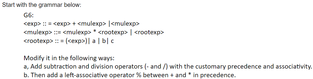 Start with the grammar below:
G6:
<exp> :: = <exp> + <mulexp> | <mulexp>
<mulexp> ::= <mulexp> * <rootexp> | <rootexp>
<rootexp> :: = (<exp>)| a | b|c
Modify it in the following ways:
a, Add subtraction and division operators (- and /) with the customary precedence and associativity.
b. Then add a left-associative operator % between + and * in precedence.