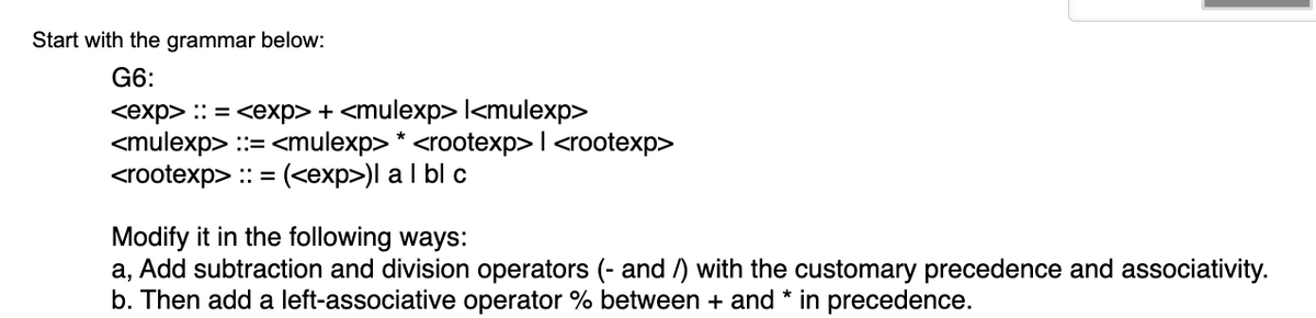 Start with the grammar below:
G6:
<exp> :: = <exp> + <mulexp> l<mulexp>
<mulexp> ::= <mulexp> * <rootexp> | <rootexp>
<rootexp> :: = (<exp>)| a | bl c
Modify it in the following ways:
a, Add subtraction and division operators (- and/) with the customary precedence and associativity.
b. Then add a left-associative operator % between + and * in precedence.