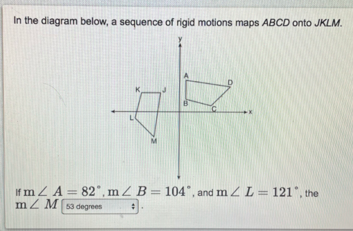**Understanding Rigid Motions in Geometry**

In the diagram below, a sequence of rigid motions maps the quadrilateral \(ABCD\) onto \(JKLM\).

![Diagram of Rigid Motions](link-to-diagram.png)

The diagram features two quadrilaterals on a coordinate plane:
1. Quadrilateral \(ABCD\) positioned in the first quadrant.
2. Quadrilateral \(JKLM\) positioned in the third quadrant.

### Axes:
- **X-axis**: Horizontal axis of the coordinate plane
- **Y-axis**: Vertical axis of the coordinate plane

### Vertices:
- **\(ABCD\)**:
  - \(A\) is positioned at top right.
  - \(B\) is located slightly below and to the left of \(A\).
  - \(C\) is below \(B\).
  - \(D\) is to the right of \(C\).
- **\(JKLM\)**:
  - \(J\) is positioned to the top right.
  - \(K\) is to the left of \(J\).
  - \(L\) is below \(K\).
  - \(M\) is right of \(L\).

### Given Angles:
- \(\angle A = 82^\circ\)
- \(\angle B = 104^\circ\)
- \(\angle L = 121^\circ\)

### Unknown Angle:
- \(\angle M\)

The task is to determine the measure of \(\angle M\). 

Given the angles and the nature of rigid motions, which preserve angles and relative side lengths:
- Rigid motions include translations, rotations, and reflections.
- The sum of angles in any quadrilateral is \(360^\circ\).

### Calculation:
Sum of angles in \(JKLM\):
\[ \angle J + \angle K + \angle L + \angle M = 360^\circ \]

Given:
\[ \angle J \equiv \angle A = 82^\circ \]
\[ \angle K \equiv \angle B = 104^\circ \]
\[ \angle L = 121^\circ \]

To find \(\angle M\):
\[ 82^\circ + 104^\circ + 121^\circ + \angle M = 360^\circ \]
\[ 307^\circ + \angle M = 360^\circ \]
\[ \angle M = 360