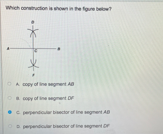 ### Geometric Construction Assessment

**Question:**
Which construction is shown in the figure below?

**Figure Description:**
The figure consists of a horizontal line segment labeled \( AB \) with endpoints \( A \) and \( B \). There is a vertical line segment labeled \( DF \) intersecting \( AB \) at point \( C \), forming right angles at the intersection. Two arcs are drawn from points \( D \) and \( F \), such that each arc passes through point \( C \) and meets the other arc above and below the line \( AB \).

**Answer Choices:**
A. Copy of line segment \( AB \)

B. Copy of line segment \( DF \)

C. Perpendicular bisector of line segment \( AB \)

D. Perpendicular bisector of line segment \( DF \)

The correct answer is:

**C. Perpendicular bisector of line segment \( AB \)**

**Explanation:**
The construction shown in the figure is that of the perpendicular bisector of line segment \( AB \). This is determined by the vertical line \( DF \), which cuts the horizontal line segment \( AB \) exactly at point \( C \), its midpoint, forming right angles (90 degrees) with \( AB \). The arcs intersecting above and below point \( C \) further confirm that \( DF \) is the perpendicular bisector.