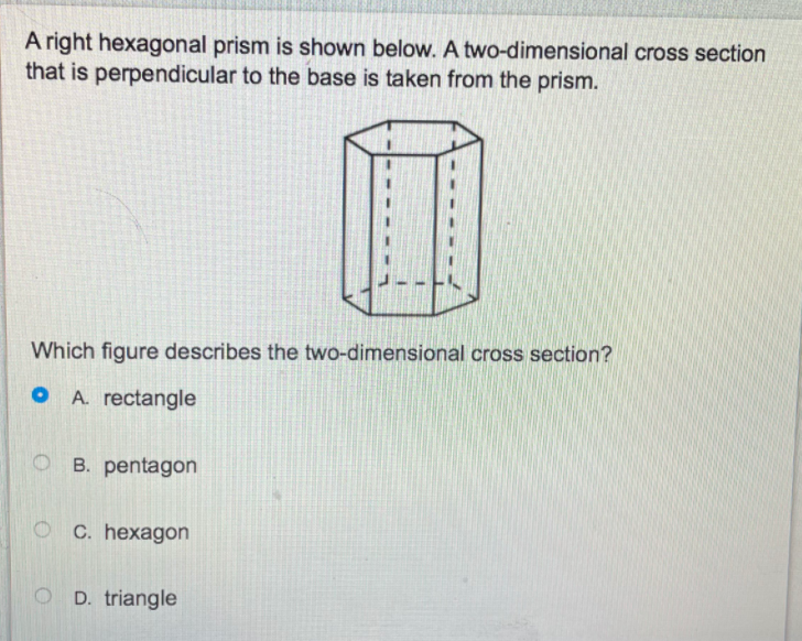 ### Understanding Cross Sections of a Hexagonal Prism

#### Problem Statement

A right hexagonal prism is shown below. A two-dimensional cross-section that is perpendicular to the base is taken from the prism.

![Hexagonal Prism](URL_to_image)

**Question:** Which figure describes the two-dimensional cross-section?

A. rectangle    
B. pentagon    
C. hexagon    
D. triangle

#### Explanation of Diagram

The provided diagram illustrates a right hexagonal prism, characterized by its hexagonal bases and rectangular lateral faces. The dotted lines within the prism indicate a cross-section that is perpendicular to the base, cutting through the prism.

#### Solution

When a right hexagonal prism is cut perpendicular to its base, we are essentially slicing through its lateral faces. Each of these faces is a rectangle. Therefore, the two-dimensional cross-section obtained by this method will also be a rectangle.

**Correct Answer:** A. rectangle