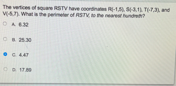 The vertices of square RSTV have coordinates R(-1,5), S(-3,1), T(-7,3), and
V(-5,7). What is the perimeter of RSTV, to the nearest hundreth?
O A. 6.32
O B. 25.30
O C. 4.47
O D. 17.89
