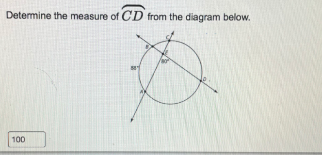 **Title: Determining the Measure of Arc \( \overarc{CD} \)**

**Objective:**
Learn how to determine the measure of an arc in a circle using given angles. 

**Problem Statement:**
Determine the measure of \( \overarc{CD} \) from the diagram below.

**Diagram Description:**
The diagram depicts a circle with points A, B, C, D, and E marked on it. 
- Points B and C are located on the circumference of the circle while points A and D are outside the circle.
- Line segments \( AB \) and \( CD \) are secants intersecting the circle at points B and C, respectively. 
- The two secants intersect each other at point E, which is inside the circle.
- The measure of angle \( \angle ABE \) is given as \( 88^\circ \), and the measure of angle \( \angle DEC \) is given as \( 80^\circ \).

**Explanation of Steps to Solve:**

1. **Identify the given information:**
   - Secant \( AB \) intersects the circle at points A and B.
   - Secant \( CD \) intersects the circle at points C and D.
   - The measure of \( \angle ABE = 88^\circ \).
   - The measure of \( \angle DEC = 80^\circ \).

2. **Recall the properties of intersecting secants:**
   - When two secants intersect inside a circle, the measure of the angle formed is half the sum of the measures of the intercepted arcs. Specifically,
     \[
     \angle ABE = \frac{1}{2} (\overarc{BC} + \overarc{AD})
     \]
   - Also,
     \[
     \angle DEC = \frac{1}{2} (\overarc{CD} + \overarc{AB})
     \]

3. **Solve for the measure of \( \overarc{CD} \):**
   - Recognize that \( \angle DEC = 80^\circ \), and it intercepts arcs \( CD \) and \( AB \).
     \[
     80^\circ = \frac{1}{2} (\overarc{CD} + \overarc{AB})
     \]
     Therefore,
     \[
     160^\circ = \overarc{CD} + \overarc{