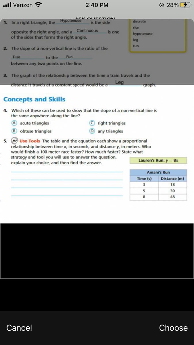 .ll Verizon ?
2:40 PM
© 28%
1. In a right triangle, the Hypotenuse
is the side
discrete
rise
Continuous
opposite the right angle, and a
of the sides that forms the right angle.
is one
hypotenuse
leg
run
2. The slope of a non-vertical line is the ratio of the
Rise
to the
Run
between any two points on the line.
3. The graph of the relationship between the time a train travels and the
Leg
distance it travels at a constant speed would be a
graph.
Concepts and Skills
4. Which of these can be used to show that the slope of a non-vertical line is
the same anywhere along the line?
A acute triangles
© right triangles
B obtuse triangles
D any triangles
5. M Use Tools The table and the equation each show a proportional
relationship between time x, in seconds, and distance y, in meters. Who
would finish a 100-meter race faster? How much faster? State what
strategy and tool you will use to answer the question,
explain your choice, and then find the answer.
Lauren's Run: y = 8x
Amani's Run
Time (s)
Distance (m)
18
5
30
8
48
Cancel
Choose
