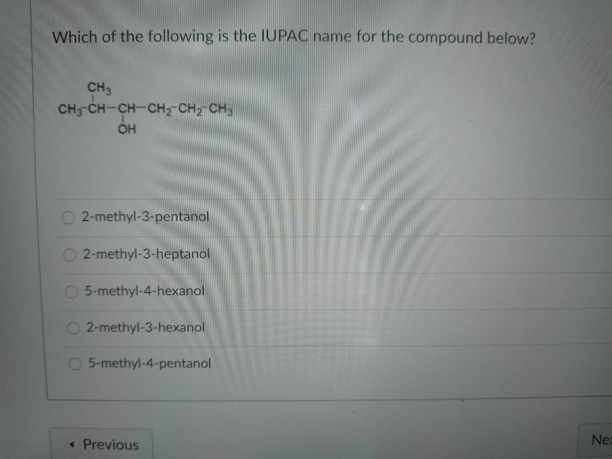 Which of the following is the IUPAC name for the compound below?
CH3
CH CH-CH-CH2-CH2 CH3
OH
2-methyl-3-pentanol
2-methyl-3-heptanol
5-methyl-4-hexanol
2-methyl-3-hexanol
5-methyl-4-pentanol
Nex
« Previous
