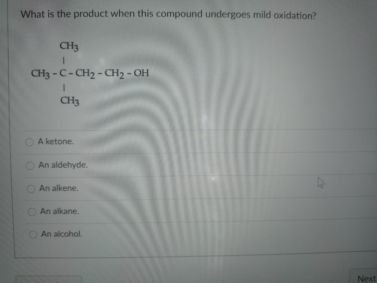 What is the product when this compound undergoes mild oxidation?
CH3
CH3 -C-CH2 - CH2 - OH
CH3
A ketone.
An aldehyde.
An alkene.
An alkane.
An alcohol.
Next
