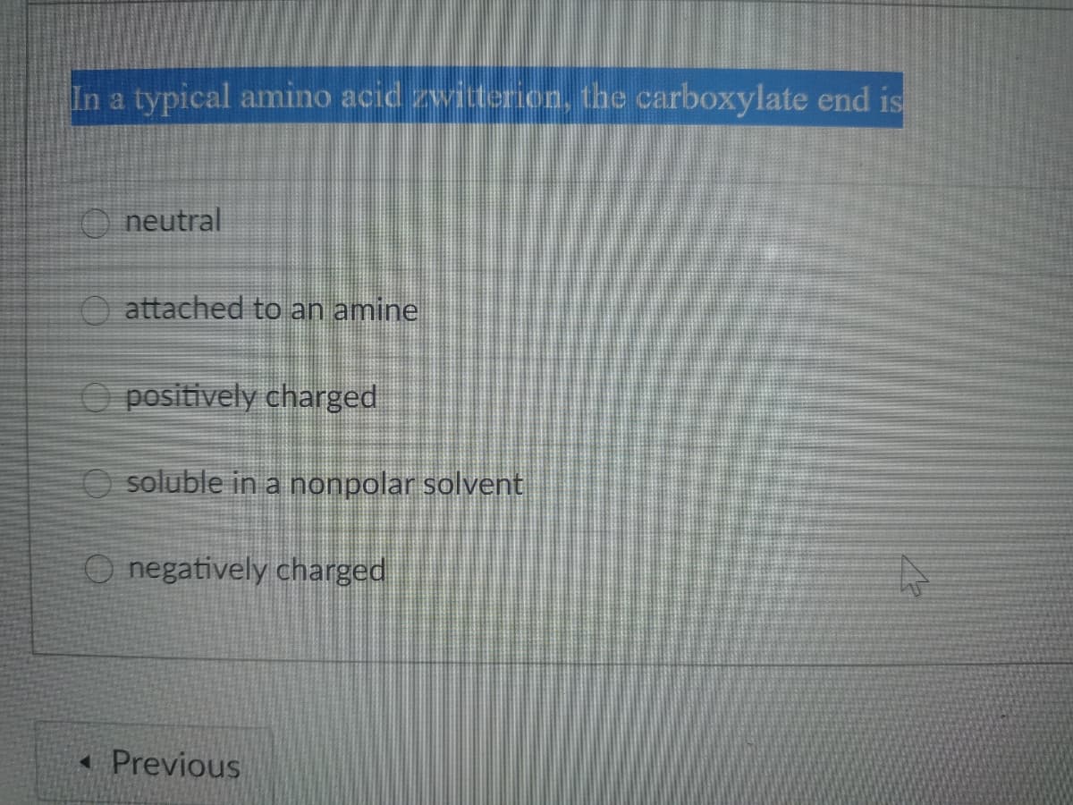 In a typical amino acid zwitterion, the carboxylate end is
O neutral
O attached to an amine
O positively charged
soluble in a nonpolar solvent
O negatively charged
« Previous
