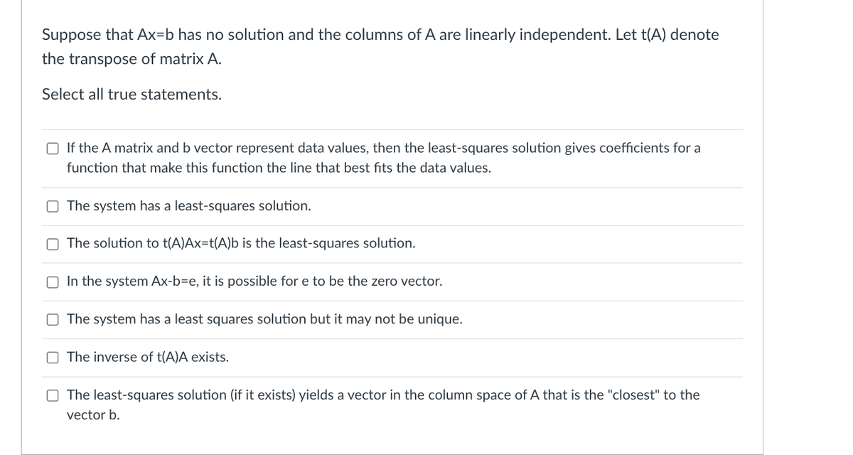 Suppose that Ax=b has no solution and the columns of A are linearly independent. Let t(A) denote
the transpose of matrix A.
Select all true statements.
O If the A matrix and b vector represent data values, then the least-squares solution gives coefficients for a
function that make this function the line that best fits the data values.
O The system has a least-squares solution.
The solution to t(A)Ax=t(A)b is the least-squares solution.
O In the system Ax-b=e, it is possible for e to be the zero vector.
O The system has a least squares solution but it may not be unique.
O The inverse of t(A)A exists.
O The least-squares solution (if it exists) yields a vector in the column space of A that is the "closest" to the
vector b.
