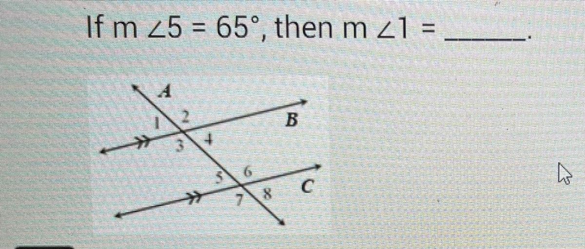 **Transcription:**

"If m ∠5 = 65°, then m ∠1 = _____."

**Diagram Explanation:**

The diagram shows two parallel lines, labeled B and C, intersected by a transversal line, creating eight angles at the intersections. Angles are numbered from 1 to 8 around the intersections. Line B intersects one side, and line C intersects the other, while the transversal cuts across both lines. Angle 5 is given as 65°. To determine the measure of angle 1, use the properties of parallel lines and corresponding angles; angle 1 is equal to angle 5 because they are alternate interior angles. Therefore, m ∠1 = 65°.