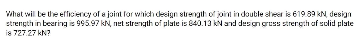 What will be the efficiency of a joint for which design strength of joint in double shear is 619.89 kN, design
strength in bearing is 995.97 kN, net strength of plate is 840.13 kN and design gross strength of solid plate
is 727.27 kN?
