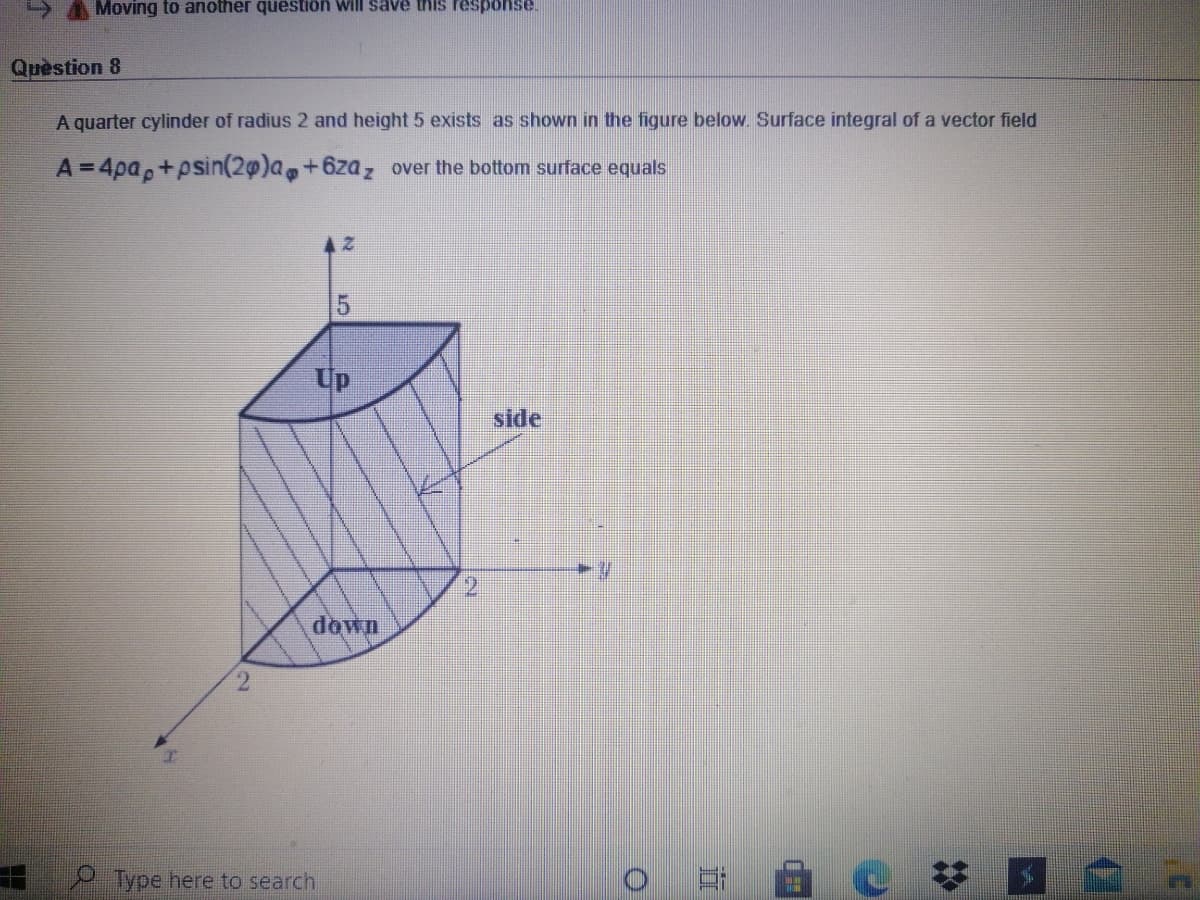 A Moving to another question will save this response.
Quèstion 8
A quarter cylinder of radius 2 and height 5 exists as shown in the figure below. Surface integral of a vector field
A=4pa,+psin(20)a,+6zaz over the bottom surface equals
Up
side
2.
down
2.
Type here to search
