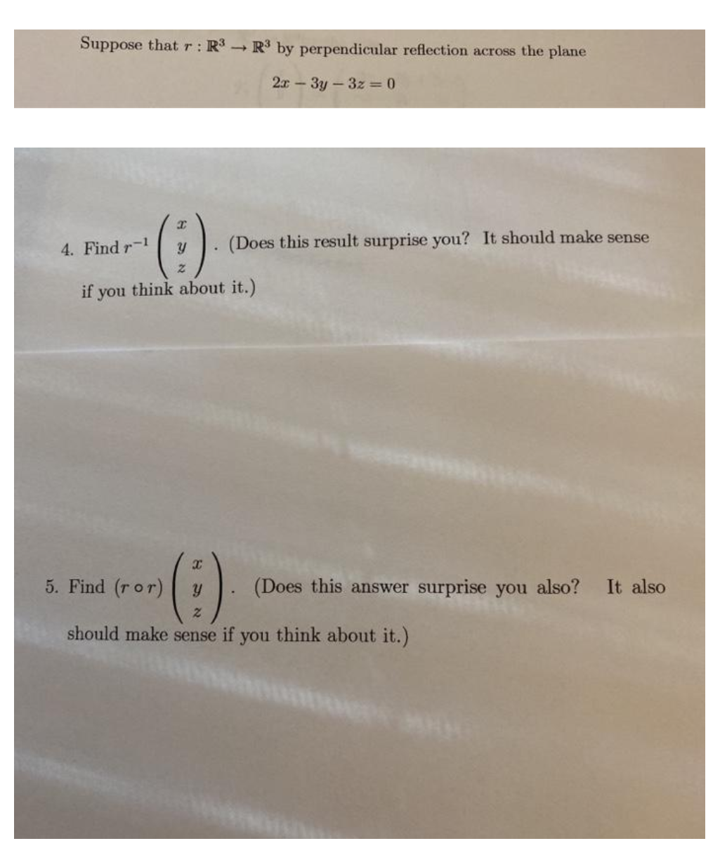 Suppose that r: R3 R3 by perpendicular reflection across the plane
2x-3y-3z =0
(Does this result surprise you? It should make sense
4. Find r-1
if you think about it.)
5. Find (ror)
(Does this answer surprise you also? It also
should make sense if you think about it.)
