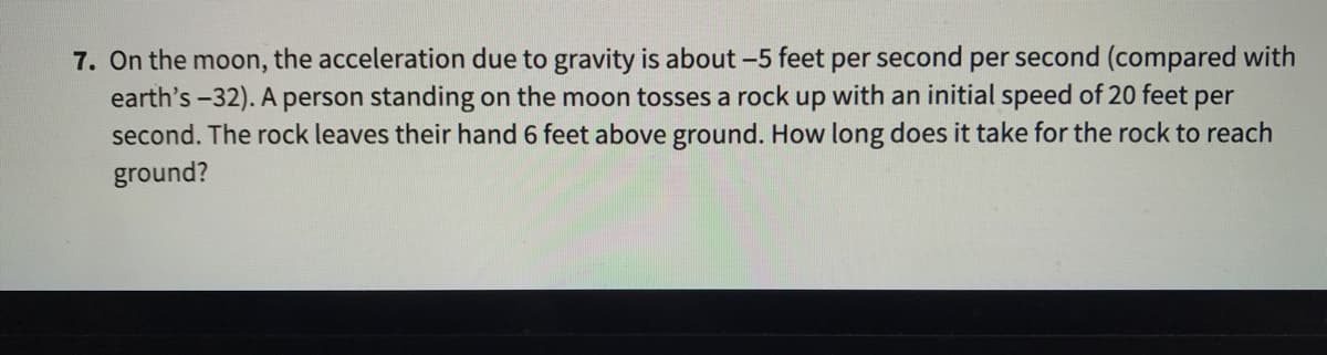 7. On the moon, the acceleration due to gravity is about -5 feet per second per second (compared with
earth's -32). A person standing on the moon tosses a rock up with an initial speed of 20 feet per
second. The rock leaves their hand 6 feet above ground. How long does it take for the rock to reach
ground?
