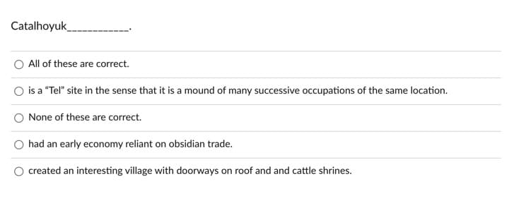 Catalhoyuk
All of these are correct.
is a "Tel" site in the sense that it is a mound of many successive occupations of the same location.
None of these are correct.
O had an early economy reliant on obsidian trade.
created an interesting village with doorways on roof and and cattle shrines.

