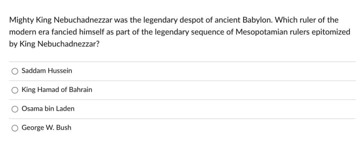 Mighty King Nebuchadnezzar was the legendary despot of ancient Babylon. Which ruler of the
modern era fancied himself as part of the legendary sequence of Mesopotamian rulers epitomized
by King Nebuchadnezzar?
Saddam Hussein
King Hamad of Bahrain
Osama bin Laden
George W. Bush
