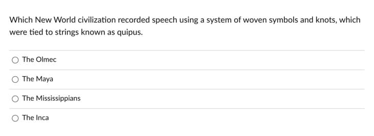 Which New World civilization recorded speech using a system of woven symbols and knots, which
were tied to strings known as quipus.
The Olmec
The Maya
The Mississippians
O The Inca
