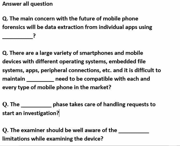 Answer all question
Q. The main concern with the future of mobile phone
forensics will be data extraction from individual apps using
Q. There are a large variety of smartphones and mobile
devices with different operating systems, embedded file
systems, apps, peripheral connections, etc. and it is difficult to
maintain
need to be compatible with each and
every type of mobile phone in the market?
Q. The
start an investigation?
phase takes care of handling requests to
Q. The examiner should be well aware of the
limitations while examining the device?
