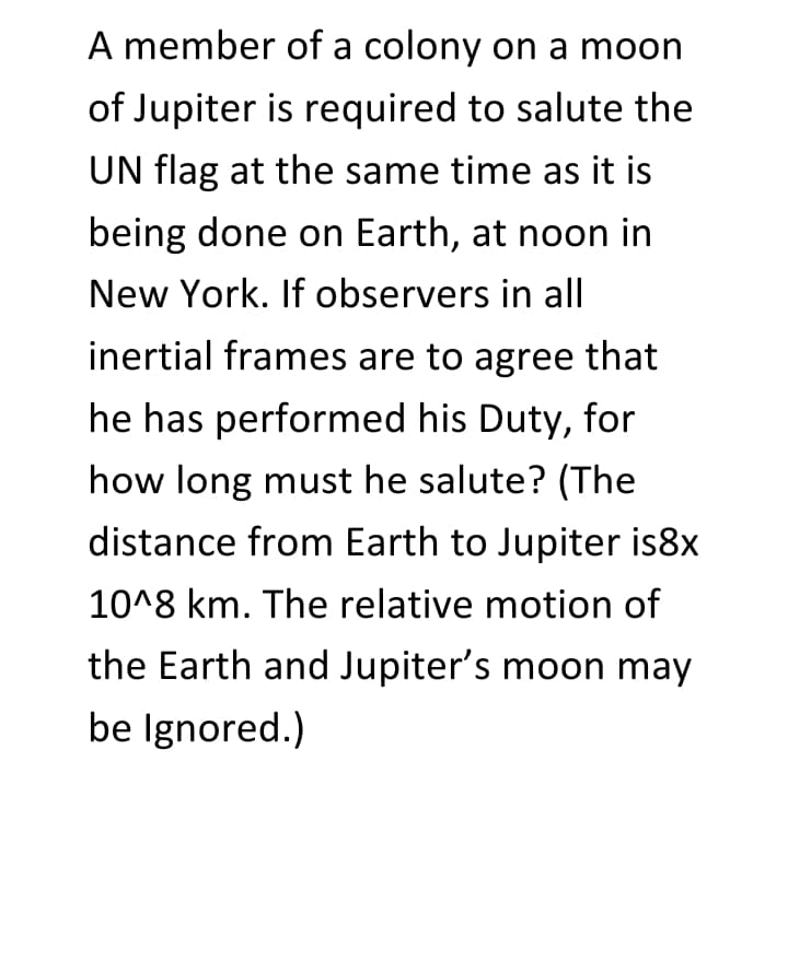 A member of a colony on a moon
of Jupiter is required to salute the
UN flag at the same time as it is
being done on Earth, at noon in
New York. If observers in all
inertial frames are to agree that
he has performed his Duty, for
how long must he salute? (The
distance from Earth to Jupiter is8x
10^8 km. The relative motion of
the Earth and Jupiter's moon may
be Ignored.)
