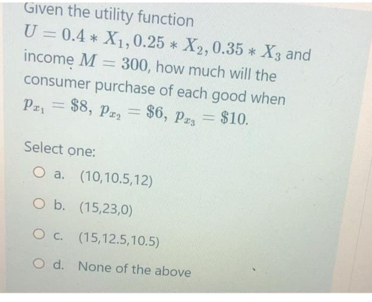 Given the utility function
U = 0.4* X1, 0.25 * X2, 0.35 * X3 and
income M = 300, how much will the
consumer purchase of each good when
Pa₁ = $8, P₂ =
$6, Pa3 = $10.
Select one:
O a. (10,10.5,12)
O b. (15,23,0)
O c. (15,12.5,10.5)
O d. None of the above