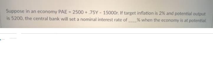 Suppose in an economy PAE =
2500+.75Y-15000r.
If target inflation is 2% and potential output
is 5200, the central bank will set a nominal interest rate of % when the economy is at potential.