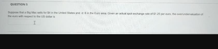 QUESTION 5
Suppose that a Big Mac sells for $4 in the United States and € 6 in the Euro area. Given an actual spot exchange rate of $1.25 per euro, the over/undervaluation of
the euro with respect to the US dollar is
I