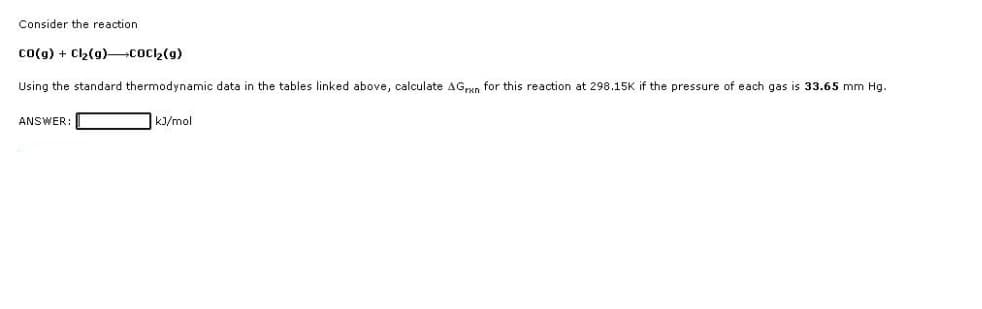 Consider the reaction
CO(g) + Cl₂(g)
COCI₂(g)
Using the standard thermodynamic data in the tables linked above, calculate AGran for this reaction at 298.15K if the pressure of each gas is 33.65 mm Hg.
kJ/mol
ANSWER: