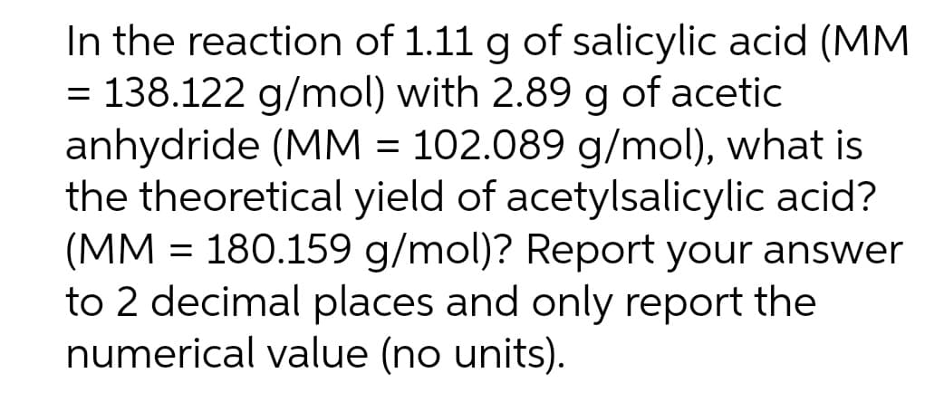 In the reaction of 1.11 g of salicylic acid (MM
= 138.122 g/mol) with 2.89 g of acetic
anhydride (MM = 102.089 g/mol), what is
the theoretical yield of acetylsalicylic acid?
(MM = 180.159 g/mol)? Report your answer
to 2 decimal places and only report the
numerical value (no units).