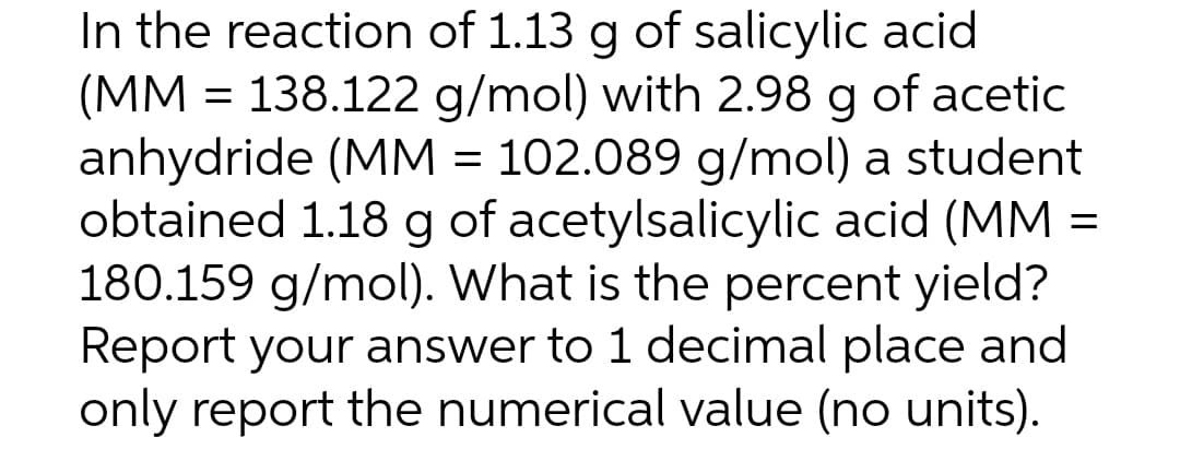 In the reaction of 1.13 g of salicylic acid
(MM = 138.122 g/mol) with 2.98 g of acetic
anhydride (MM = 102.089 g/mol) a student
obtained 1.18 g of acetylsalicylic acid (MM =
180.159 g/mol). What is the percent yield?
Report your answer to 1 decimal place and
only report the numerical value (no units).