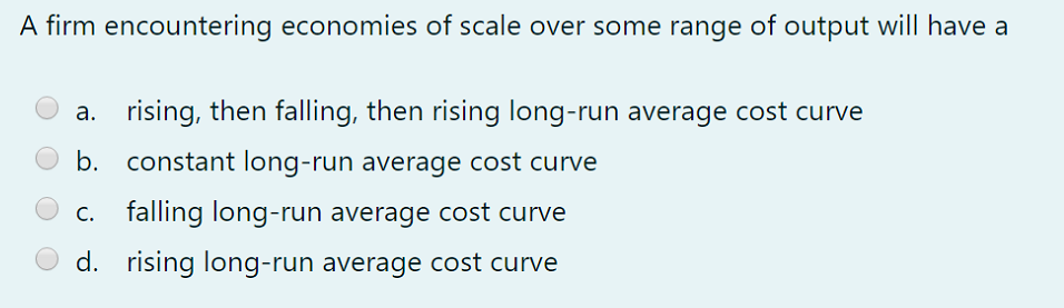 A firm encountering economies of scale over some range of output will have a
a. rising, then falling, then rising long-run average cost curve
b. constant long-run average cost curve
falling long-run average cost curve
d. rising long-run average cost curve
