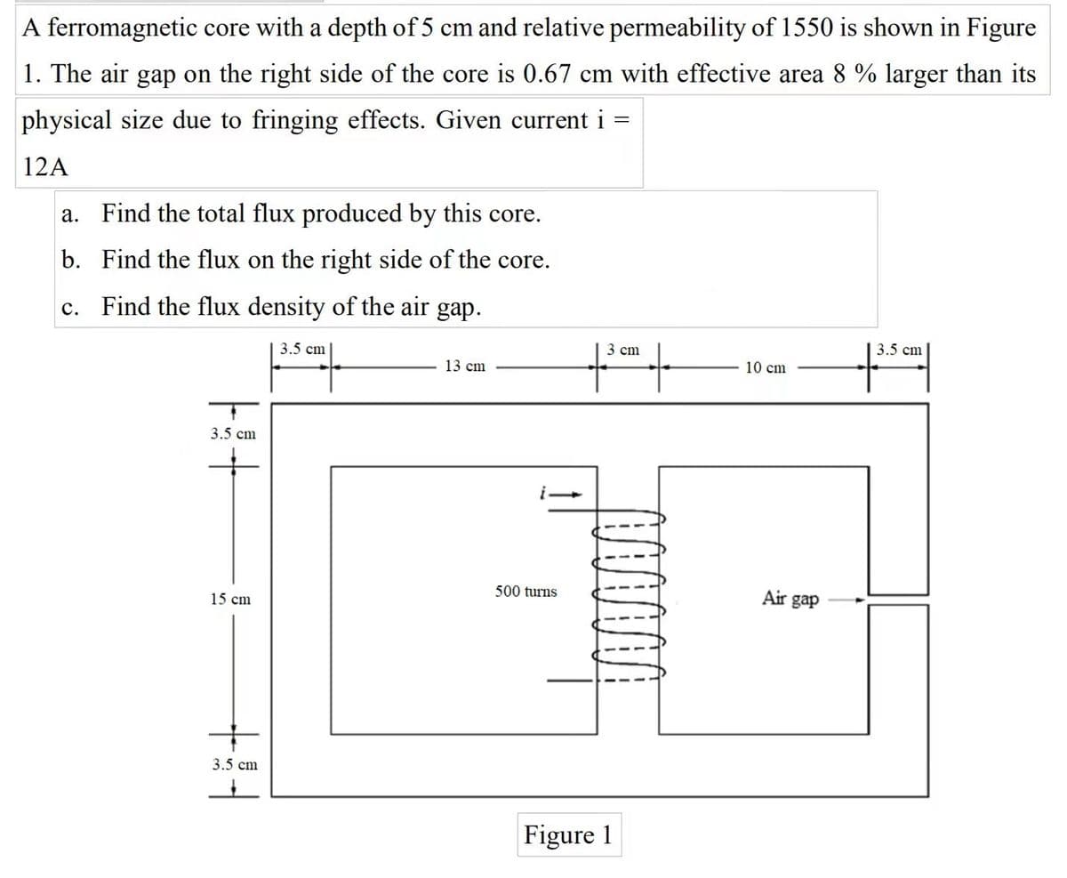 A ferromagnetic core with a depth of 5 cm and relative permeability of 1550 is shown in Figure
1. The air gap on the right side of the core is 0.67 cm with effective area 8 % larger than its
physical size due to fringing effects. Given current i =
12A
a. Find the total flux produced by this core.
b. Find the flux on the right side of the core.
c. Find the flux density of the air
gap.
3.5 cm
3.5 cm
3 cm
13 cm
10 cm
3.5 cm
500 turns
Air gap
15 cm
3.5 cm
Figure 1
