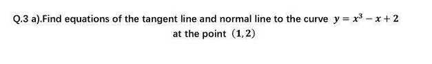 Q.3 a).Find equations of the tangent line and normal line to the curve y = x3 - x + 2
at the point (1, 2)
